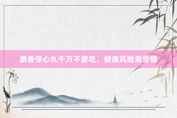 麝香保心丸千万不要吃，健康风险需警惕