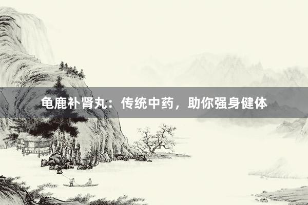龟鹿补肾丸：传统中药，助你强身健体